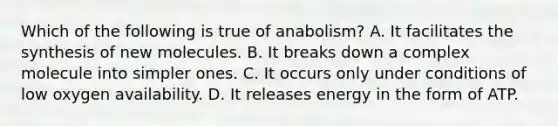 Which of the following is true of anabolism? A. It facilitates the synthesis of new molecules. B. It breaks down a complex molecule into simpler ones. C. It occurs only under conditions of low oxygen availability. D. It releases energy in the form of ATP.