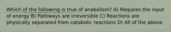 Which of the following is true of anabolism? A) Requires the input of energy B) Pathways are irreversible C) Reactions are physically separated from catabolic reactions D) All of the above