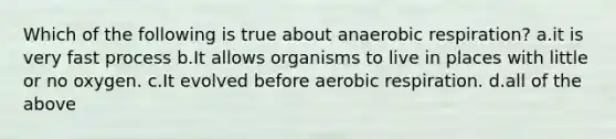 Which of the following is true about anaerobic respiration? a.it is very fast process b.It allows organisms to live in places with little or no oxygen. c.It evolved before aerobic respiration. d.all of the above