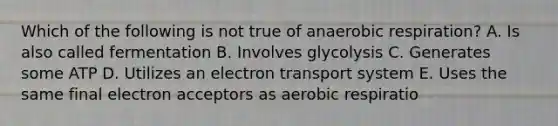 Which of the following is not true of anaerobic respiration? A. Is also called fermentation B. Involves glycolysis C. Generates some ATP D. Utilizes an electron transport system E. Uses the same final electron acceptors as aerobic respiratio