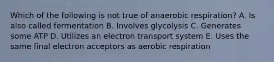 Which of the following is not true of anaerobic respiration? A. Is also called fermentation B. Involves glycolysis C. Generates some ATP D. Utilizes an electron transport system E. Uses the same final electron acceptors as aerobic respiration