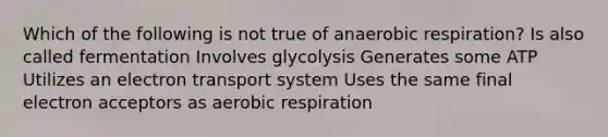 Which of the following is not true of anaerobic respiration? Is also called fermentation Involves glycolysis Generates some ATP Utilizes an electron transport system Uses the same final electron acceptors as aerobic respiration