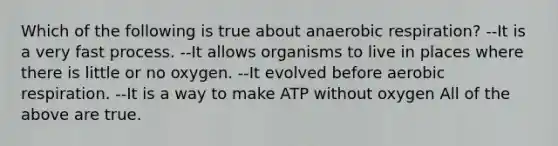 Which of the following is true about anaerobic respiration? --It is a very fast process. --It allows organisms to live in places where there is little or no oxygen. --It evolved before aerobic respiration. --It is a way to make ATP without oxygen All of the above are true.