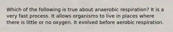 Which of the following is true about anaerobic respiration? It is a very fast process. It allows organisms to live in places where there is little or no oxygen. It evolved before aerobic respiration.