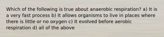 Which of the following is true about anaerobic respiration? a) It is a very fast process b) It allows organisms to live in places where there is little or no oxygen c) It evolved before aerobic respiration d) all of the above