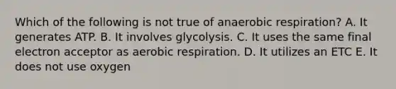 Which of the following is not true of anaerobic respiration? A. It generates ATP. B. It involves glycolysis. C. It uses the same final electron acceptor as aerobic respiration. D. It utilizes an ETC E. It does not use oxygen