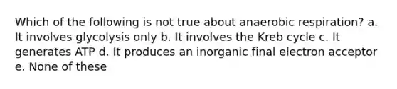 Which of the following is not true about anaerobic respiration? a. It involves glycolysis only b. It involves the Kreb cycle c. It generates ATP d. It produces an inorganic final electron acceptor e. None of these