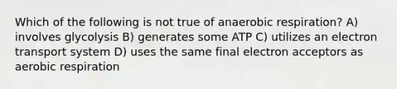 Which of the following is not true of an<a href='https://www.questionai.com/knowledge/kyxGdbadrV-aerobic-respiration' class='anchor-knowledge'>aerobic respiration</a>? A) involves glycolysis B) generates some ATP C) utilizes an <a href='https://www.questionai.com/knowledge/kbvjAonm6A-electron-transport-system' class='anchor-knowledge'>electron transport system</a> D) uses the same final electron acceptors as aerobic respiration