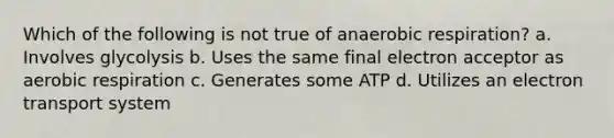 Which of the following is not true of anaerobic respiration? a. Involves glycolysis b. Uses the same final electron acceptor as aerobic respiration c. Generates some ATP d. Utilizes an electron transport system