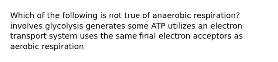 Which of the following is not true of anaerobic respiration? involves glycolysis generates some ATP utilizes an electron transport system uses the same final electron acceptors as aerobic respiration