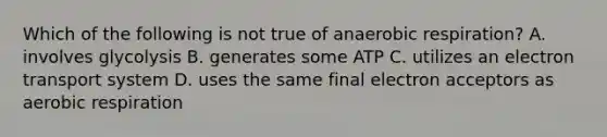 Which of the following is not true of anaerobic respiration? A. involves glycolysis B. generates some ATP C. utilizes an electron transport system D. uses the same final electron acceptors as aerobic respiration