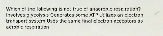 Which of the following is not true of anaerobic respiration? Involves glycolysis Generates some ATP Utilizes an electron transport system Uses the same final electron acceptors as aerobic respiration