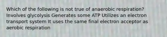 Which of the following is not true of anaerobic respiration? Involves glycolysis Generates some ATP Utilizes an electron transport system It uses the same final electron acceptor as aerobic respiration