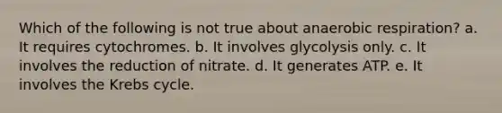 Which of the following is not true about anaerobic respiration? a. It requires cytochromes. b. It involves glycolysis only. c. It involves the reduction of nitrate. d. It generates ATP. e. It involves the Krebs cycle.