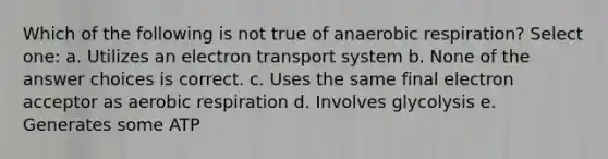 Which of the following is not true of anaerobic respiration? Select one: a. Utilizes an electron transport system b. None of the answer choices is correct. c. Uses the same final electron acceptor as aerobic respiration d. Involves glycolysis e. Generates some ATP