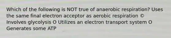 Which of the following is NOT true of anaerobic respiration? Uses the same final electron acceptor as aerobic respiration © Involves glycolysis O Utilizes an electron transport system O Generates some ATP