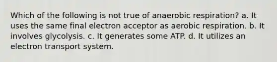 Which of the following is not true of an<a href='https://www.questionai.com/knowledge/kyxGdbadrV-aerobic-respiration' class='anchor-knowledge'>aerobic respiration</a>? a. It uses the same final electron acceptor as aerobic respiration. b. It involves glycolysis. c. It generates some ATP. d. It utilizes an <a href='https://www.questionai.com/knowledge/kbvjAonm6A-electron-transport-system' class='anchor-knowledge'>electron transport system</a>.