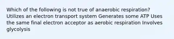 Which of the following is not true of anaerobic respiration? Utilizes an electron transport system Generates some ATP Uses the same final electron acceptor as aerobic respiration Involves glycolysis