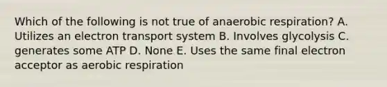 Which of the following is not true of anaerobic respiration? A. Utilizes an electron transport system B. Involves glycolysis C. generates some ATP D. None E. Uses the same final electron acceptor as aerobic respiration