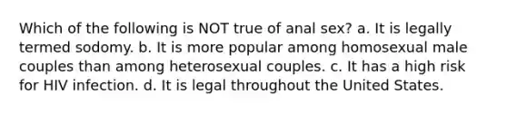 Which of the following is NOT true of anal sex? a. It is legally termed sodomy. b. It is more popular among homosexual male couples than among heterosexual couples. c. It has a high risk for HIV infection. d. It is legal throughout the United States.