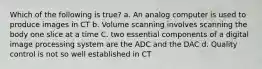 Which of the following is true? a. An analog computer is used to produce images in CT b. Volume scanning involves scanning the body one slice at a time C. two essential components of a digital image processing system are the ADC and the DAC d. Quality control is not so well established in CT