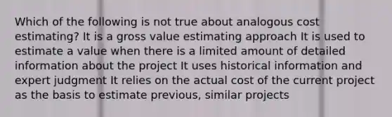 Which of the following is not true about analogous cost estimating? It is a gross value estimating approach It is used to estimate a value when there is a limited amount of detailed information about the project It uses historical information and expert judgment It relies on the actual cost of the current project as the basis to estimate previous, similar projects