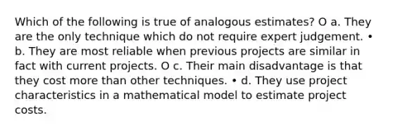 Which of the following is true of analogous estimates? O a. They are the only technique which do not require expert judgement. • b. They are most reliable when previous projects are similar in fact with current projects. O c. Their main disadvantage is that they cost more than other techniques. • d. They use project characteristics in a mathematical model to estimate project costs.