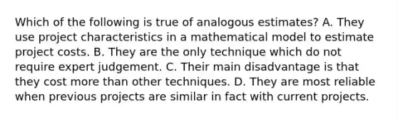 Which of the following is true of analogous estimates? A. They use project characteristics in a mathematical model to estimate project costs. B. They are the only technique which do not require expert judgement. C. Their main disadvantage is that they cost more than other techniques. D. They are most reliable when previous projects are similar in fact with current projects.