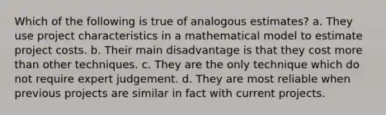 Which of the following is true of analogous estimates? a. They use project characteristics in a mathematical model to estimate project costs. b. Their main disadvantage is that they cost more than other techniques. c. They are the only technique which do not require expert judgement. d. They are most reliable when previous projects are similar in fact with current projects.