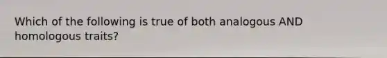 Which of the following is true of both analogous AND homologous traits?