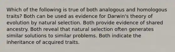 Which of the following is true of both analogous and homologous traits? Both can be used as evidence for Darwin's theory of evolution by natural selection. Both provide evidence of shared ancestry. Both reveal that natural selection often generates similar solutions to similar problems. Both indicate the inheritance of acquired traits.