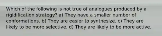 Which of the following is not true of analogues produced by a rigidification strategy? a) They have a smaller number of conformations. b) They are easier to synthesize. c) They are likely to be more selective. d) They are likely to be more active.