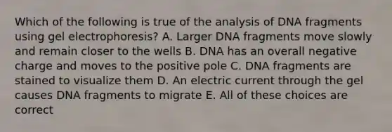 Which of the following is true of the analysis of DNA fragments using gel electrophoresis? A. Larger DNA fragments move slowly and remain closer to the wells B. DNA has an overall negative charge and moves to the positive pole C. DNA fragments are stained to visualize them D. An electric current through the gel causes DNA fragments to migrate E. All of these choices are correct