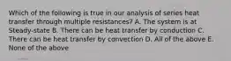 Which of the following is true in our analysis of series heat transfer through multiple resistances? A. The system is at Steady-state B. There can be heat transfer by conduction C. There can be heat transfer by convection D. All of the above E. None of the above