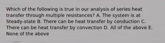 Which of the following is true in our analysis of series heat transfer through multiple resistances? A. The system is at Steady-state B. There can be heat transfer by conduction C. There can be heat transfer by convection D. All of the above E. None of the above