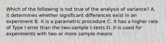 Which of the following is not true of the analysis of variance? A. it determines whether significant differences exist in an experiment B. it is a parametric procedure C. it has a higher rate of Type I error than the two-sample t-tests D. it is used for experiments with two or more sample means