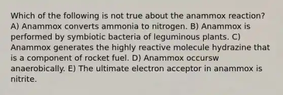 Which of the following is not true about the anammox reaction? A) Anammox converts ammonia to nitrogen. B) Anammox is performed by symbiotic bacteria of leguminous plants. C) Anammox generates the highly reactive molecule hydrazine that is a component of rocket fuel. D) Anammox occursw anaerobically. E) The ultimate electron acceptor in anammox is nitrite.