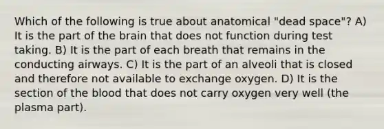 Which of the following is true about anatomical "dead space"? A) It is the part of the brain that does not function during test taking. B) It is the part of each breath that remains in the conducting airways. C) It is the part of an alveoli that is closed and therefore not available to exchange oxygen. D) It is the section of the blood that does not carry oxygen very well (the plasma part).