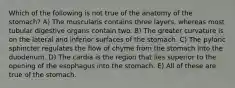 Which of the following is not true of the anatomy of the stomach? A) The muscularis contains three layers, whereas most tubular digestive organs contain two. B) The greater curvature is on the lateral and inferior surfaces of the stomach. C) The pyloric sphincter regulates the flow of chyme from the stomach into the duodenum. D) The cardia is the region that lies superior to the opening of the esophagus into the stomach. E) All of these are true of the stomach.