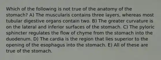 Which of the following is not true of the anatomy of the stomach? A) The muscularis contains three layers, whereas most tubular digestive organs contain two. B) The greater curvature is on the lateral and inferior surfaces of the stomach. C) The pyloric sphincter regulates the flow of chyme from the stomach into the duodenum. D) The cardia is the region that lies superior to the opening of the esophagus into the stomach. E) All of these are true of the stomach.