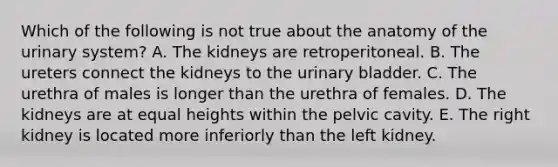 Which of the following is not true about the anatomy of the urinary system? A. The kidneys are retroperitoneal. B. The ureters connect the kidneys to the urinary bladder. C. The urethra of males is longer than the urethra of females. D. The kidneys are at equal heights within the pelvic cavity. E. The right kidney is located more inferiorly than the left kidney.