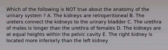 Which of the following is NOT true about the anatomy of the urinary system ? A. The kidneys are retroperitoneal B. The ureters connect the kidneys to the urinary bladder C. The urethra of males is longer than the urethra of females D. The kidneys are at equal heights within the pelvic cavity E. The right kidney is located more inferiorly than the left kidney