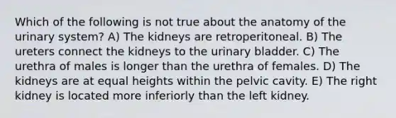 Which of the following is not true about the anatomy of the urinary system? A) The kidneys are retroperitoneal. B) The ureters connect the kidneys to the urinary bladder. C) The urethra of males is longer than the urethra of females. D) The kidneys are at equal heights within the pelvic cavity. E) The right kidney is located more inferiorly than the left kidney.