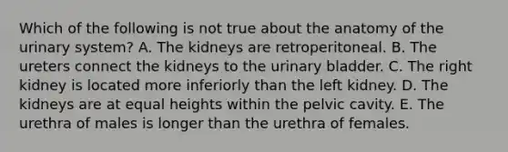 Which of the following is not true about the anatomy of the urinary system? A. The kidneys are retroperitoneal. B. The ureters connect the kidneys to the urinary bladder. C. The right kidney is located more inferiorly than the left kidney. D. The kidneys are at equal heights within the pelvic cavity. E. The urethra of males is longer than the urethra of females.