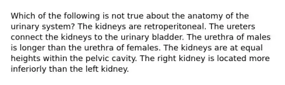 Which of the following is not true about the anatomy of the urinary system? The kidneys are retroperitoneal. The ureters connect the kidneys to the urinary bladder. The urethra of males is longer than the urethra of females. The kidneys are at equal heights within the pelvic cavity. The right kidney is located more inferiorly than the left kidney.