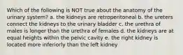 Which of the following is NOT true about the anatomy of the urinary system? a. the kidneys are retroperitoneal b. the ureters connect the kidneys to the urinary bladder c. the urethra of males is longer than the urethra of females d. the kidneys are at equal heights within the pelvic cavity e. the right kidney is located more inferiorly than the left kidney