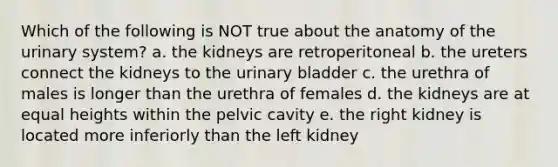 Which of the following is NOT true about the anatomy of the urinary system? a. the kidneys are retroperitoneal b. the ureters connect the kidneys to the <a href='https://www.questionai.com/knowledge/kb9SdfFdD9-urinary-bladder' class='anchor-knowledge'>urinary bladder</a> c. the urethra of males is longer than the urethra of females d. the kidneys are at equal heights within the pelvic cavity e. the right kidney is located more inferiorly than the left kidney