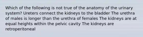 Which of the following is not true of the anatomy of the urinary system? Ureters connect the kidneys to the bladder The urethra of males is longer than the urethra of females The kidneys are at equal heights within the pelvic cavity The kidneys are retroperitoneal