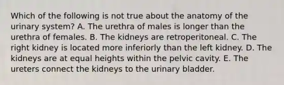 Which of the following is not true about the anatomy of the urinary system? A. The urethra of males is longer than the urethra of females. B. The kidneys are retroperitoneal. C. The right kidney is located more inferiorly than the left kidney. D. The kidneys are at equal heights within the pelvic cavity. E. The ureters connect the kidneys to the urinary bladder.