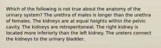 Which of the following is not true about the anatomy of the urinary system? The urethra of males is longer than the urethra of females. The kidneys are at equal heights within the pelvic cavity. The kidneys are retroperitoneal. The right kidney is located more inferiorly than the left kidney. The ureters connect the kidneys to the urinary bladder.